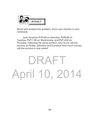 DRAFT
April 10, 2014
289
 
Read and analyze the problem. Show your solution in your
notebook.
Joan receives PhP5.00 on Monday, PhP8.00 on
Tuesday, PhP11.00 on Wednesday and PhP14.00 on
Thursday. Following the same pattern, how much will she
receive on Friday, Saturday and Sunday? How much money
will she receive in one week?
Activity 5
 
 