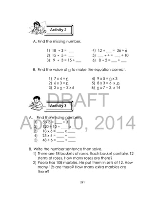 DRAFT
April 10, 2014
291
 
A. Find the missing number.
1) 18 3 = ___ 4) 12 ___ = 36 ÷ 6
2) 15 5 = ___ 5) ___ 4 = ___ ÷ 10
3) 9 3 = 15 ÷ ___ 6) 8 2 = ___ ÷ ___
B. Find the value of n to make the equation correct.
1) 7 x 4 = n 4) 9 x 5 = n x 3
2) 6 x 3 = n 5) 8 x 3 = 6 x n
3) 2 x n = 3 x 6 6) n x 7 = 3 x 14
A. Find the missing numbers.
1) 5 x 3 = ____ ÷ 3
2) 120 ÷ 10 = ____ x ____
3) 18 x 6 = ____ x ____
4) 25 x 4 = ____ ÷ ____
5) 48 ÷ 6 = ____ ÷ ____
B. Write the number sentence then solve.
1) There are 18 baskets of roses. Each basket contains 12
stems of roses. How many roses are there?
2) Paolo has 108 marbles. He put them in sets of 12. How
many 12s are there? How many extra marbles are
there?
Activity 2
 
Activity 3
 
 