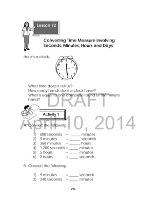 DRAFT
April 10, 2014
296
 
Here’s a clock.
What time does it tell us?
How many hands does a clock have?
What is equal to one complete round of the minute
hand?
A. Convert the following:
1) 600 seconds = _____ minutes
2) 5 minutes = ______ seconds
3) 360 minutes = ______ hours
4) 1,200 seconds = _____ minutes
5) 5 hours = _____ minutes
6) 2 hours = _____ seconds
B. Convert the following:
1) 9 minutes = _____ seconds
2) 240 seconds = _____ minutes
 
Lesson 72
Converting Time Measure involving
Seconds, Minutes, Hours and Days
Activity 1
 
 