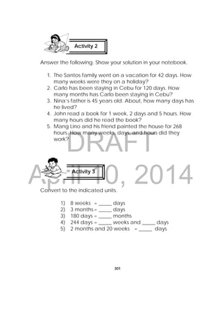 DRAFT
April 10, 2014
301
 
Answer the following. Show your solution in your notebook.
1. The Santos family went on a vacation for 42 days. How
many weeks were they on a holiday?
2. Carlo has been staying in Cebu for 120 days. How
many months has Carlo been staying in Cebu?
3. Nina’s father is 45 years old. About, how many days has
he lived?
4. John read a book for 1 week, 2 days and 5 hours. How
many hours did he read the book?
5. Mang Lino and his friend painted the house for 268
hours. How many weeks, days, and hours did they
work?
Convert to the indicated units.
1) 8 weeks = _____ days
2) 3 months= _____ days
3) 180 days = _____ months
4) 244 days = _____ weeks and _____ days
5) 2 months and 20 weeks = _____ days
Activity 2
 
Activity 3
 
 