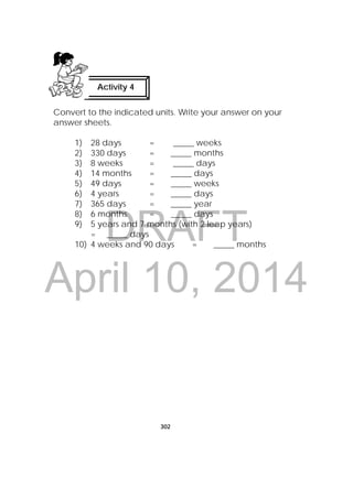 DRAFT
April 10, 2014
302
 
Convert to the indicated units. Write your answer on your
answer sheets.
1) 28 days = _____ weeks
2) 330 days = _____ months
3) 8 weeks = _____ days
4) 14 months = _____ days
5) 49 days = _____ weeks
6) 4 years = _____ days
7) 365 days = _____ year
8) 6 months = _____ days
9) 5 years and 7 months (with 2 leap years)
= _____ days
10) 4 weeks and 90 days = _____ months
Activity 4
 
 