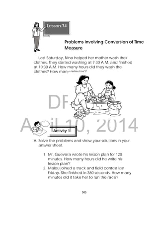 DRAFT
April 10, 2014
303
 
Last Saturday, Nina helped her mother wash their
clothes. They started washing at 7:30 A.M. and finished
at 10:30 A.M. How many hours did they wash the
clothes? How many minutes?
A. Solve the problems and show your solutions in your
answer sheet.
1. Mr. Guevara wrote his lesson plan for 120
minutes. How many hours did he write his
lesson plan?
2. Malou joined a track and field contest last
Friday. She finished in 360 seconds. How many
minutes did it take her to run the race?
Activity 1
 
Lesson 74
Problems involving Conversion of Time
Measure 
 
 