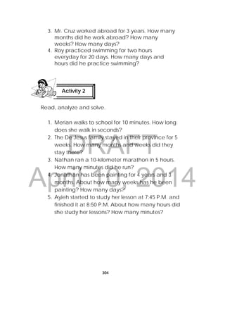DRAFT
April 10, 2014
304
 
3. Mr. Cruz worked abroad for 3 years. How many
months did he work abroad? How many
weeks? How many days?
4. Roy practiced swimming for two hours
everyday for 20 days. How many days and
hours did he practice swimming?
Read, analyze and solve.
1. Merian walks to school for 10 minutes. How long
does she walk in seconds?
2. The De Jesus family stayed in their province for 5
weeks. How many months and weeks did they
stay there?
3. Nathan ran a 10-kilometer marathon in 5 hours.
How many minutes did he run?
4. Jonathan has been painting for 4 years and 3
months. About how many weeks has he been
painting? How many days?
5. Ayieh started to study her lesson at 7:45 P.M. and
finished it at 8:50 P.M. About how many hours did
she study her lessons? How many minutes?
Activity 2
 
 