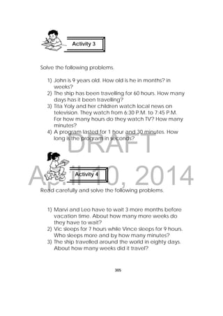 DRAFT
April 10, 2014
305
 
Solve the following problems.
1) John is 9 years old. How old is he in months? in
weeks?
2) The ship has been travelling for 60 hours. How many
days has it been travelling?
3) Tita Yoly and her children watch local news on
television. They watch from 6:30 P.M. to 7:45 P.M.
For how many hours do they watch TV? How many
minutes?
4) A program lasted for 1 hour and 30 minutes. How
long is the program in seconds?
Read carefully and solve the following problems.
1) Marvi and Leo have to wait 3 more months before
vacation time. About how many more weeks do
they have to wait?
2) Vic sleeps for 7 hours while Vince sleeps for 9 hours.
Who sleeps more and by how many minutes?
3) The ship travelled around the world in eighty days.
About how many weeks did it travel?
Activity 3
 
Activity 4
 
 