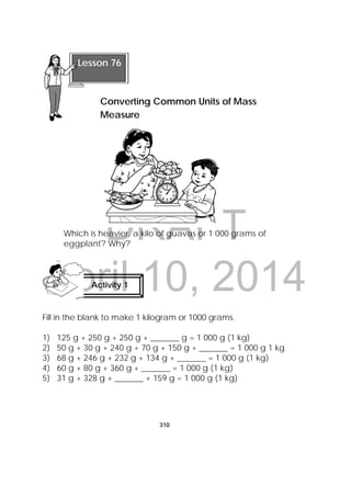 DRAFT
April 10, 2014
310
 
Which is heavier, a kilo of guavas or 1 000 grams of
eggplant? Why?
Fill in the blank to make 1 kilogram or 1000 grams.
1) 125 g + 250 g + 250 g + _______ g = 1 000 g (1 kg)
2) 50 g + 30 g + 240 g + 70 g + 150 g + _______ = 1 000 g 1 kg
3) 68 g + 246 g + 232 g + 134 g + _______ = 1 000 g (1 kg)
4) 60 g + 80 g + 360 g + _______ = 1 000 g (1 kg)
5) 31 g + 328 g + _______ + 159 g = 1 000 g (1 kg)
Activity 1
 
 
Lesson 76
Converting Common Units of Mass
Measure 
 