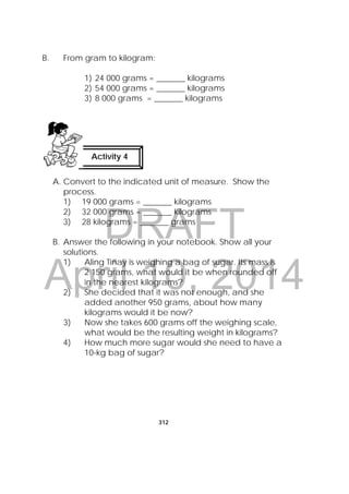 DRAFT
April 10, 2014
312
 
B. From gram to kilogram:
1) 24 000 grams = _______ kilograms
2) 54 000 grams = _______ kilograms
3) 8 000 grams = _______ kilograms
A. Convert to the indicated unit of measure. Show the
process.
1) 19 000 grams = _______ kilograms
2) 32 000 grams = _______ kilograms
3) 28 kilograms = _______ grams
B. Answer the following in your notebook. Show all your
solutions.
1) Aling Tinay is weighing a bag of sugar. Its mass is
2 150 grams, what would it be when rounded off
in the nearest kilograms?
2) She decided that it was not enough, and she
added another 950 grams, about how many
kilograms would it be now?
3) Now she takes 600 grams off the weighing scale,
what would be the resulting weight in kilograms?
4) How much more sugar would she need to have a
10-kg bag of sugar?
Activity 4
 
 
