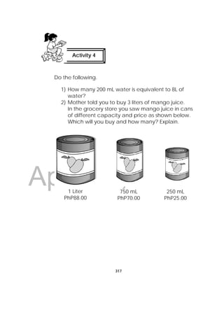 DRAFT
April 10, 2014
317
 
Do the following.
1) How many 200 mL water is equivalent to 8L of
water?
2) Mother told you to buy 3 liters of mango juice.
In the grocery store you saw mango juice in cans
of different capacity and price as shown below.
Which will you buy and how many? Explain.
Activity 4
1 Liter
PhP88.00
750 mL
PhP70.00
250 mL
PhP25.00
 