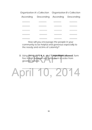 DRAFT
April 10, 2014
33
 
Organization A’s Collection Organization B’s Collection
Ascending Descending Ascending Descending
_______ _______ _______ _______
_______ _______ _______ _______
_______ _______ _______ _______
_______ _______ _______ _______
_______ _______ _______ _______
How will you encourage the people in your
community to be helpful and generous especially to
the needy and victims of calamity?
B. Using the digits 1, 4, 6, and 7, repetitions allowed, form
five 4-digit numbers and write them in order from
greatest to least.
______________________________________________
 