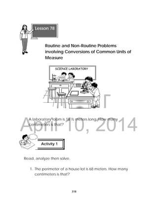 DRAFT
April 10, 2014
318
 
A laboratory room is 18 ½ meters long. How many
centimeters is that?
Read, analyze then solve.
1. The perimeter of a house lot is 68 meters. How many
centimeters is that?
Activity 1
 
 
Lesson 78
Routine and Non-Routine Problems
involving Conversions of Common Units of
Measure 
 