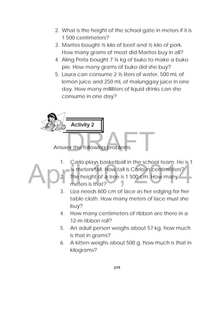 DRAFT
April 10, 2014
319
 
2. What is the height of the school gate in meters if it is
1 500 centimeters?
3. Marites bought ½ kilo of beef and ½ kilo of pork.
How many grams of meat did Marites buy in all?
4. Aling Perla bought 7 ¼ kg of buko to make a buko
pie. How many grams of buko did she buy?
5. Laura can consume 2 ½ liters of water, 500 mL of
lemon juice and 250 mL of malunggay juice in one
day. How many milliliters of liquid drinks can she
consume in one day?
Answer the following problems.
1. Carlo plays basketball in the school team. He is 1
¾ meters tall. How tall is Carlo in centimeters?
2. The height of a tree is 1 500 cm. How many
meters is that?
3. Liza needs 600 cm of lace as her edging for her
table cloth. How many meters of lace must she
buy?
4. How many centimeters of ribbon are there in a
12-m ribbon roll?
5. An adult person weighs about 57 kg, how much
is that in grams?
6. A kitten weighs about 500 g, how much is that in
kilograms?
Activity 2
 
 