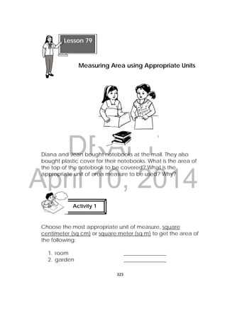 DRAFT
April 10, 2014
323
 
Diana and Jean bought notebooks at the mall. They also
bought plastic cover for their notebooks. What is the area of
the top of the notebook to be covered? What is the
appropriate unit of area measure to be used? Why?
Choose the most appropriate unit of measure, square
centimeter (sq cm) or square meter (sq m) to get the area of
the following:
1. room ________________
2. garden ________________
Activity 1
 
Lesson 79
Measuring Area using Appropriate Units
 