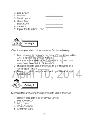 DRAFT
April 10, 2014
324
 
3. pad paper ________________
4. floor tile ________________
5. Manila paper ________________
6. stage floor ________________
7. book cover ________________
8. cartolina ________________
9. top of the teacher's table ________________
Give the appropriate unit of measure for the following:
1. Brian wanted to measure the area of their dining table,
what appropriate unit will he use?
2. To measure the area of the plaza, what appropriate
unit of measure should Maria use?
3. The appropriate unit of measure to get the area of a
rectangular lake is __________.
4. The appropriate unit of measure to get the area of a
handkerchief is __________.
Measure the area using the appropriate unit of measure.
1. garden plot at the back of your school
2. bathroom floor
3. living room
4. long envelope
5. Christmas card
Activity 2
 
Activity 3
 
 