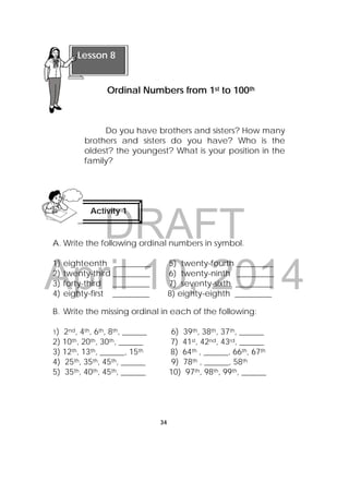 DRAFT
April 10, 2014
34
 
Do you have brothers and sisters? How many
brothers and sisters do you have? Who is the
oldest? the youngest? What is your position in the
family?
A. Write the following ordinal numbers in symbol.
1) eighteenth _________ 5) twenty-fourth _________
2) twenty-third _________ 6) twenty-ninth _________
3) forty-third _________ 7) seventy-sixth _________
4) eighty-first _________ 8) eighty-eighth _________
B. Write the missing ordinal in each of the following:
1) 2nd, 4th, 6th, 8th, ______ 6) 39th, 38th, 37th, ______
2) 10th, 20th, 30th, ______ 7) 41st, 42nd, 43rd, ______
3) 12th, 13th, ______, 15th 8) 64th , ______, 66th, 67th
4) 25th, 35th, 45th, ______ 9) 78th , ______, 58th
5) 35th, 40th, 45th, ______ 10) 97th, 98th, 99th, ______
 
Lesson 8
Ordinal Numbers from 1st to 100th 
Activity 1
 
 