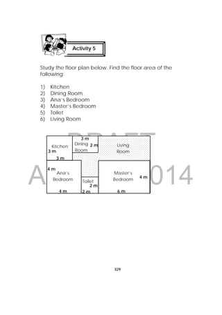 DRAFT
April 10, 2014
329
 
Study the floor plan below. Find the floor area of the
following:
1) Kitchen
2) Dining Room
3) Ana’s Bedroom
4) Master’s Bedroom
5) Toilet
6) Living Room
Activity 5
 
Kitchen
Dining
Room
Living
Room
Ana’s
Bedroom Toilet
Master’s
Bedroom
4 m
6 m4 m
3 m
3 m
2 m
2 m
4 m
2 m
3 m
 