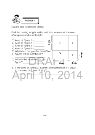 DRAFT
April 10, 2014
332
 
Square and Rectangle Mania
Find the missing length, width and side to solve for the area
of a square and a rectangle.
1) Area of figure 1 = _________
2) Area of figure 2 = _________
3) Area of figure 3 = _________
4) Area of figure 4 = _________
5) Which has the greater area if two
6) figures will be combined?
___________________________
7) What is the total area of the
figure? ____________________
8) If the area of figures 2, 3, and 4 are combined, is it equal
to the area of figure 1? Why?
_________________________________________________
Activity 3
 
1 2 
3
4 
8 cm
8 cm 
4 cm
4 cm 
 