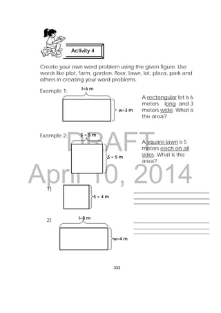 DRAFT
April 10, 2014
333
 
Create your own word problem using the given figure. Use
words like plot, farm, garden, floor, lawn, lot, plaza, park and
others in creating your word problems.
Example 1:
A rectangular lot is 6
meters long and 3
meters wide. What is
the area?
Example 2:
A square lawn is 5
meters each on all
sides. What is the
area?
1)
2)
Activity 4
l=6 m
w=3 m
S = 5 m
S = 5 m
S = 4 m
l=8 m
w=4 m
 