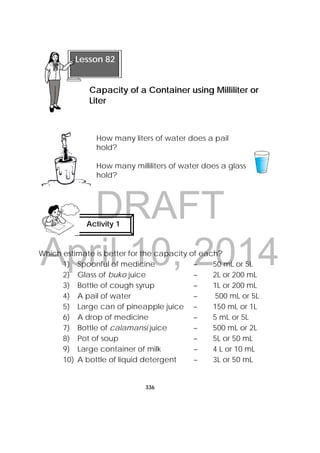 DRAFT
April 10, 2014
336
 
How many liters of water does a pail
hold?
How many milliliters of water does a glass
hold?
Which estimate is better for the capacity of each?
1) Spoonful of medicine – 50 mL or 5L
2) Glass of buko juice – 2L or 200 mL
3) Bottle of cough syrup – 1L or 200 mL
4) A pail of water – 500 mL or 5L
5) Large can of pineapple juice – 150 mL or 1L
6) A drop of medicine – 5 mL or 5L
7) Bottle of calamansi juice – 500 mL or 2L
8) Pot of soup – 5L or 50 mL
9) Large container of milk – 4 L or 10 mL
10) A bottle of liquid detergent – 3L or 50 mL
 
Lesson 82
Capacity of a Container using Milliliter or
Liter
Activity 1
 
 