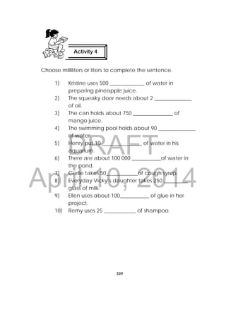DRAFT
April 10, 2014
339
 
Choose milliliters or liters to complete the sentence.
1) Kristine uses 500 _____________ of water in
preparing pineapple juice.
2) The squeaky door needs about 2 ______________
of oil.
3) The can holds about 750 _______________ of
mango juice.
4) The swimming pool holds about 90 ______________
of water.
5) Henry put 10 _______________ of water in his
aquarium.
6) There are about 100 000 ___________of water in
the pond.
7) Gerlie takes 50____________of cough syrup.
8) Everyday Vicky’s daughter takes 250 _________
glass of milk.
9) Ellen uses about 100___________ of glue in her
project.
10) Remy uses 25 ____________ of shampoo.
Activity 4
 