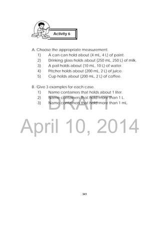 DRAFT
April 10, 2014
341
 
A. Choose the appropriate measurement.
1) A can can hold about (4 mL, 4 L) of paint.
2) Drinking glass holds about (250 mL, 250 L) of milk.
3) A pail holds about (10 mL, 10 L) of water.
4) Pitcher holds about (200 mL, 2 L) of juice.
5) Cup holds about (200 mL, 2 L) of coffee.
B. Give 3 examples for each case.
1) Name containers that holds about 1 liter.
2) Name containers that hold more than 1 L.
3) Name containers that hold more than 1 mL.
Activity 6 
 
 