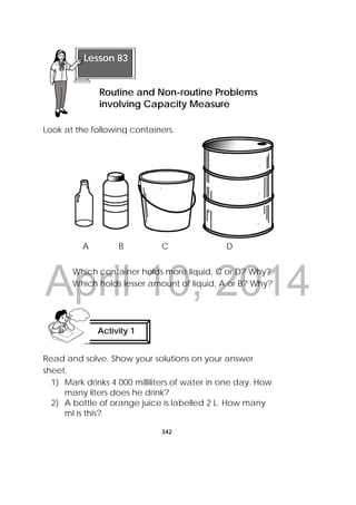 DRAFT
April 10, 2014
342
 
Look at the following containers.
Which container holds more liquid, C or D? Why?
Which holds lesser amount of liquid, A or B? Why?
Read and solve. Show your solutions on your answer
sheet.
1) Mark drinks 4 000 milliliters of water in one day. How
many liters does he drink?
2) A bottle of orange juice is labelled 2 L. How many
ml is this?
 
Lesson 83
Routine and Non-routine Problems
involving Capacity Measure
Activity 1
 
 
A B C D
 