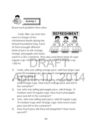 DRAFT
April 10, 2014
344
 
Read each problem then solve.
Carlo, Nilo, Luis and Jeric
were in-charge of the
refreshment booth during the
School Foundation Day. Each
of them brought different
kinds of juice to sell: orange,
mango, pineapple and buko,
each in a 20-L container. They also used three kinds of cups:
regular cup=150 ml; medium cup = 200 ml and large cup
=350 ml.
1) Carlo, who was selling orange juice, sold four large cups
and 20 medium cups. How much orange juice was left
in the container?
2) Nilo, who was selling mango juice, sold 10 medium cups
and 10 large cups. How much mango juice was left in
the container?
3) Luis, who was selling pineapple juice, sold 8 large, 15
medium and 10 regular cups. How much pineapple
juice was left in the container?
4) Jeric, who was selling buko juice, sold 20 regular cups,
15 medium cups and 10 large cups. How much buko
juice was left in the container?
5) How much juice did they sell altogether? How much
was left?
Activity 3
 
 