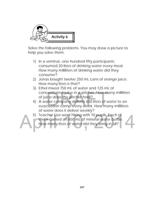 DRAFT
April 10, 2014
347
 
Solve the following problems. You may draw a picture to
help you solve them.
1) In a seminar, one hundred fifty participants
consumed 20 liters of drinking water every meal.
How many milliliters of drinking water did they
consume?
2) Jonas bought twelve 250 mL cans of orange juice.
How many liters is that?
3) Ethel mixed 750 mL of water and 125 mL of
concentrated juice in a pitcher. How many milliliters
of juice does the pitcher hold?
4) A water company delivers 650 liters of water to an
evacuation camp every week. How many milliliters
of water does it deliver weekly?
5) Teacher Liza went hiking with 10 pupils. Each of
them carried an 850 mL of mineral water bottle.
How many liters of water did they bring in all?
Activity 6
 
