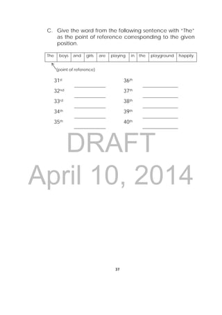 DRAFT
April 10, 2014
37
 
C. Give the word from the following sentence with “The”
as the point of reference corresponding to the given
position.
The boys and girls are playing in the playground happily.
(point of reference)
31st 36th
32nd 37th
33rd 38th
34th 39th
35th 40th
 