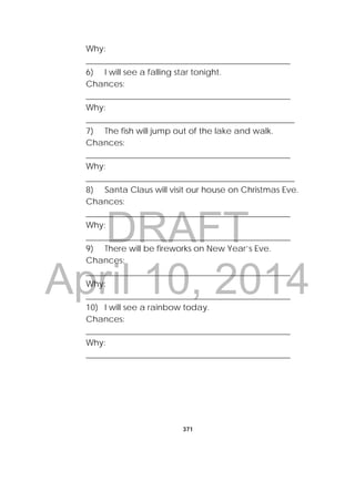 DRAFT
April 10, 2014
371
 
Why:
_________________________________________________
6) I will see a falling star tonight.
Chances:
_________________________________________________
Why:
__________________________________________________
7) The fish will jump out of the lake and walk.
Chances:
_________________________________________________
Why:
__________________________________________________
8) Santa Claus will visit our house on Christmas Eve.
Chances:
_________________________________________________
Why:
_________________________________________________
9) There will be fireworks on New Year’s Eve.
Chances:
_________________________________________________
Why:
_________________________________________________
10) I will see a rainbow today.
Chances:
_________________________________________________
Why:
_________________________________________________
 