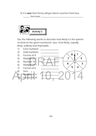 DRAFT
April 10, 2014
373
 
5) It is sure that Henry will get black counters from box
______ because _____________________________________ .
Use the following words to describe how likely it is the spinner
to land on the given number(s): sure, most likely, equally
likely, unlikely and impossible.
1) Even numbers ________________
2) Odd numbers ________________
3) Factors of 8 ________________
4) Multiple of 2 ________________
5) Number 10 ________________
6) Multiple of 3 ________________
7) Factors of 6 ________________
8) Zero ________________
9) Multiple of 4 ________________
10) Factors of 24 ________________
Activity 5
 
1
2
3
45
6
7
8
 