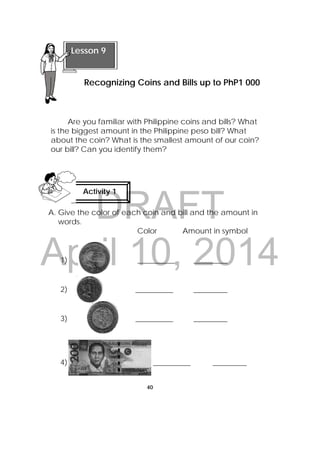 DRAFT
April 10, 2014
40
 
Are you familiar with Philippine coins and bills? What
is the biggest amount in the Philippine peso bill? What
about the coin? What is the smallest amount of our coin?
our bill? Can you identify them?
A. Give the color of each coin and bill and the amount in
words.
Color Amount in symbol
1) __________ _________
2) __________ _________
3) __________ _________
4) __________ _________
 
Lesson 9
Recognizing Coins and Bills up to PhP1 000
Activity 1
 
 
 
 
 
 