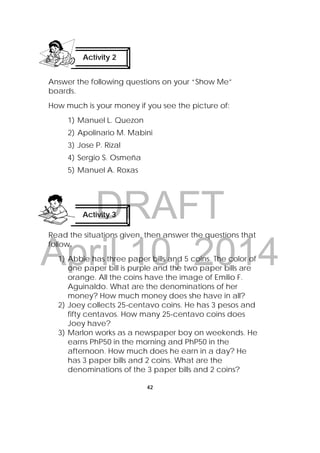 DRAFT
April 10, 2014
42
 
Answer the following questions on your “Show Me”
boards.
How much is your money if you see the picture of:
1) Manuel L. Quezon
2) Apolinario M. Mabini
3) Jose P. Rizal
4) Sergio S. Osmeña
5) Manuel A. Roxas
Read the situations given, then answer the questions that
follow.
1) Abbie has three paper bills and 5 coins. The color of
one paper bill is purple and the two paper bills are
orange. All the coins have the image of Emilio F.
Aguinaldo. What are the denominations of her
money? How much money does she have in all?
2) Joey collects 25-centavo coins. He has 3 pesos and
fifty centavos. How many 25-centavo coins does
Joey have?
3) Marlon works as a newspaper boy on weekends. He
earns PhP50 in the morning and PhP50 in the
afternoon. How much does he earn in a day? He
has 3 paper bills and 2 coins. What are the
denominations of the 3 paper bills and 2 coins?
Activity 2
 
Activity 3
 
 