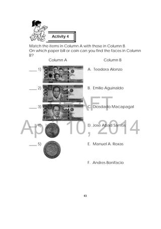 DRAFT
April 10, 2014
43
 
Match the items in Column A with those in Column B.
On which paper bill or coin can you find the faces in Column
B?
Column A Column B
____ 1) A. Teodora Alonzo
____ 2) B. Emilio Aguinaldo
____ 3) C. Diosdado Macapagal
____ 4) D. Jose Abad Santos
____ 5) E. Manuel A. Roxas
F. Andres Bonifacio
Activity 4
 
 
 
 
 
 