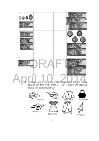 DRAFT
April 10, 2014
51
 
2)
3)
4)
B. Teresa’s shop has the following price list of items
posted on the wall. Write >, < or = inside the box to
make the sentence true.
 
 
 
 
 
 
 
 
 
 
 
PhP499.00PhP350
PhP199.95
PhP190.95
PhP280.75
PhP550.00
PhP399.95
PhP95.50
 
 