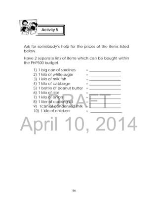 DRAFT
April 10, 2014
54
 
Ask for somebody’s help for the prices of the items listed
below.
Have 2 separate lists of items which can be bought within
the PhP500 budget.
1) 1 big can of sardines = _________________
2) 1 kilo of white sugar = _________________
3) 1 kilo of milk fish = _________________
4) 1 kilo of cabbage = _________________
5) 1 bottle of peanut butter = _________________
6) 1 kilo of rice = _________________
7) 1 kilo of onion = _________________
8) 1 liter of cooking oil = _________________
9) 1can of condensed milk = _________________
10) 1 kilo of chicken = _________________
Activity 5
 
 