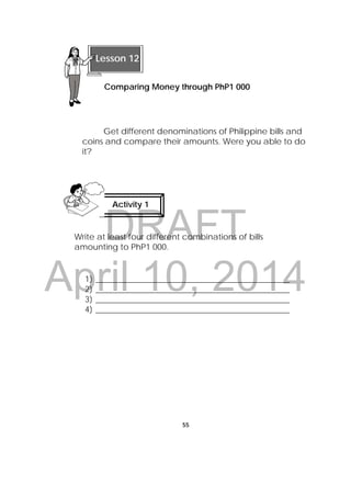 DRAFT
April 10, 2014
55
 
Get different denominations of Philippine bills and
coins and compare their amounts. Were you able to do
it?
Write at least four different combinations of bills
amounting to PhP1 000.
1) _______________________________________________
2) _______________________________________________
3) _______________________________________________
4) _______________________________________________
Activity 1
 
 
Lesson 12
Comparing Money through PhP1 000
 
