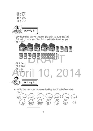 DRAFT
April 10, 2014
8
 
2) 2 195
3) 4 841
4) 5 235
5) 6 243
Use bundled straws (real or picture) to illustrate the
following numbers. The first number is done for you.
1) 5 982
2) 8 361
3) 9 260
4) 7 834
5) 8 365
A. Write the number represented by each set of number
discs.
1) 1 000 1 000 1 000 1 000 1 000 1 000 100
100 100 100 10 10 10 1
_________________
Activity 2
 
Activity 3
 
1 000   1 000   1 000   1 000  1 000 
100  100  100   100  
100 100   100   100   100   10  10  10  10  10  10  10  10 
 