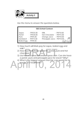DRAFT
April 10, 2014
65
 
Use the menu to answer the questions below.
1) How much will Mark pay for sopas, boiled egg and
milk?
2) How much will Anna spend for pansit, puto and hot
chocolate?
3) Lita has a 20-peso bill and a 5-peso coin. Can she have
a pansit, puto and pineapple juice for snack? Why?
4) What is the biggest amount that Eric can spend for his
snacks of 3 food items?
 
SSES School Canteen
Sopas - PhP25.00 Milk - PhP10.00
Pansit - PhP20.00 Hot Chocolate - PhP15.00
Puto - PhP5.00 Orange Juice - PhP10.00
Sandwich - PhP15.00 Pineapple Juice - PhP10.00
Boiled Egg - PhP8.00
  
Activity 5
 
 