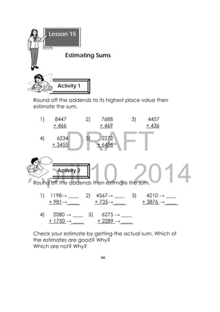DRAFT
April 10, 2014
66
 
Round off the addends to its highest place value then
estimate the sum.
1) 8447
+ 466
2) 7688
+ 469
3) 4457
+ 436
4) 6234
+ 3455
5) 2272
+ 6456
Round off the addends then estimate the sum.
1) 1198→ ____
+ 981→ ____
2) 4567→ ____
+ 735→ ____
3) 4210 → ____
+ 3876 → ____
4) 2080 → ____
+ 1750 → ____
5) 6275 → ____
+ 2289 → ____
Check your estimate by getting the actual sum. Which of
the estimates are good? Why?
Which are not? Why?
Activity 1
 
 
Lesson 15
Estimating Sums 
Activity 2
 
 