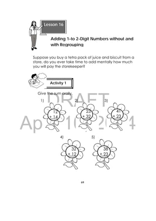 DRAFT
April 10, 2014
69
 
Suppose you buy a tetra pack of juice and biscuit from a
store, do you ever take time to add mentally how much
you will pay the storekeeper?
Give the sum orally.
1) 2) 3)
4) 5)
12
+ 14
23
+ 32
41
+ 23
 
Lesson 16
Adding 1-to 2-Digit Numbers without and
with Regrouping
Activity 1
 
32
+ 12
38
+ 23
 