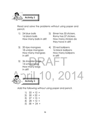 DRAFT
April 10, 2014
70
 
Read and solve the problems without using paper and
pencil.
1) 24 blue balls
16 black balls
How many balls in all?
2) Elmer has 33 stickers.
Romy has 27 stickers.
How many stickers do
they have in all?
3) 20 ripe mangoes
18 unripe mangoes
How many mangoes
in all?
4) 23 red ballpens
16 black ballpens
How many ballpens
in all?
5) 36 shoulder bags
14 school bags
How many bags
in all?
Add the following without using paper and pencil.
1) 22 + 12 =
2) 30 + 22 =
3) 27 + 15 =
4) 28 + 12 =
5) 58 + 24 =
Activity 2
 
Activity 3
 
 