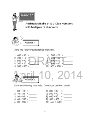 DRAFT
April 10, 2014
72
 
Add the following addends mentally.
1) 400 + 50 = ________ 6) 300 + 70 = ________
2) 700 + 10 = ________ 7) 600 + 50 = ________
3) 800 + 90 = ________ 8) 800 + 10 = ________
4) 300 + 20 = ________ 9) 400 + 40 = ________
5) 300 + 300 = ________ 10) 500 + 200 = ________
Do the following mentally. Give your answers orally.
1) 80 + 10 = _______ 6) 300 + 30 = _______
2) 40 + 30 = _______ 7) 500 + 90 = _______
3) 50 + 40 = _______ 8) 600 + 80 = _______
4) 60 + 200 = _______ 9) 500 + 400 = _______
5) 20 + 200 = _______ 10) 600 + 300 = _______
 
Lesson 17
Adding Mentally 2- to 3-Digit Numbers
with Multiples of Hundreds  
Activity 1
 
Activity 2
 
 