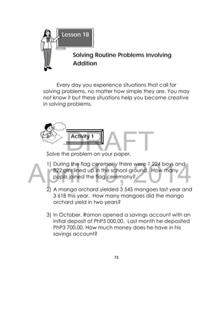 DRAFT
April 10, 2014
73
 
Every day you experience situations that call for
solving problems, no matter how simple they are. You may
not know it but these situations help you become creative
in solving problems.
Solve the problem on your paper.
1) During the flag ceremony there were 1 224 boys and
822 girls lined up in the school ground. How many
pupils joined the flag ceremony?
2) A mango orchard yielded 3 545 mangoes last year and
3 618 this year. How many mangoes did the mango
orchard yield in two years?
3) In October, Ramon opened a savings account with an
initial deposit of PhP5 000.00. Last month he deposited
PhP3 700.00. How much money does he have in his
savings account?
Lesson 18
Solving Routine Problems involving
Addition  
Activity 1
 
 