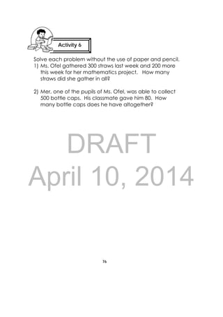 DRAFT
April 10, 2014
76
 
Solve each problem without the use of paper and pencil.
1) Ms. Ofel gathered 300 straws last week and 200 more
this week for her mathematics project. How many
straws did she gather in all?
2) Mer, one of the pupils of Ms. Ofel, was able to collect
500 bottle caps. His classmate gave him 80. How
many bottle caps does he have altogether?
Activity 6 
 
 