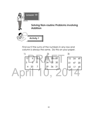DRAFT
April 10, 2014
77
 
Find out if the sums of the numbers in any row and
column is always the same. Do this on your paper.
1) 2) 3)
12 6 13 33 28 35
5 5 11 34 32 30
4 20 7 29 36 31
15 54 49
51 47 20
52 17 49
Lesson 19
Solving Non-routine Problems involving
Addition  
Activity 1
 
 