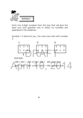 DRAFT
April 10, 2014
80
 
Form two 3-digit numbers from the box that will give the
least sum and greatest sum in which no numbers are
repeated in the addends.
Number 1 is done for you. You may now start with number
2.
1) 2) 3)
2 3 4 1 2 3 5 4 3
5 6 8 6 5 4 7 6 8
Example:
258 + 346 = 604 or 246 + 358 = 604 Least Sum
842 + 653 = 1 495 or 853 + 642 = 1 495 Greatest Sum
Activity 4
 
 