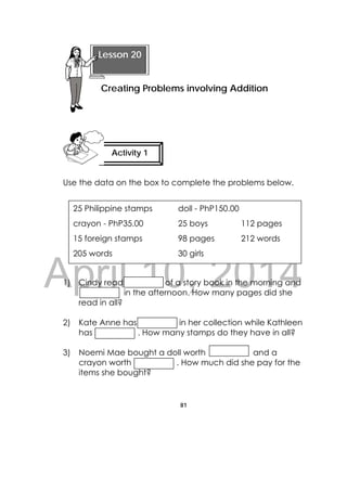 DRAFT
April 10, 2014
81
 
Use the data on the box to complete the problems below.
1) Cindy read of a story book in the morning and
in the afternoon. How many pages did she
read in all?
2) Kate Anne has in her collection while Kathleen
has . How many stamps do they have in all?
3) Noemi Mae bought a doll worth and a
crayon worth . How much did she pay for the
items she bought?
25 Philippine stamps doll - PhP150.00
crayon - PhP35.00 25 boys 112 pages
15 foreign stamps 98 pages 212 words
205 words 30 girls
Activity 1
 
Lesson 20
Creating Problems involving Addition 
 