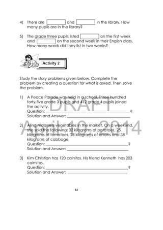 DRAFT
April 10, 2014
82
 
4) There are and in the library. How
many pupils are in the library?
5) The grade three pupils listed on the first week
and on the second week in their English class.
How many words did they list in two weeks?
Study the story problems given below. Complete the
problem by creating a question for what is asked. Then solve
the problem.
1) A Peace Parade was held in a school. Three hundred
forty-five grade 3 pupils and 412 grade 4 pupils joined
the activity.
Question: ____________________________________________?
Solution and Answer: _________________________________
2) Aling Nida sells vegetables in the market. On a weekend,
she sold the following: 32 kilograms of potatoes, 25
kilograms of tomatoes, 28 kilograms of onions and 38
kilograms of cabbage.
Question: ___________________________________________?
Solution and Answer: ________________________________
3) Kim Christian has 120 cainitos. His friend Kenneth has 203
caimitos.
Question: ___________________________________________?
Solution and Answer: _______________________________
Activity 2
 
 
