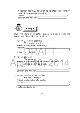 DRAFT
April 10, 2014
83
 
4) Napoleon read 123 pages of a pocketbook on Monday
and 118 pages on Wednesday.
Question: __________________________________________?
Solution and Answer: _______________________________
Study the data given below. Create a problem using the
given data. Then solve the problem.
1) Given: 27 tomato seedlings
38 eggplant seedlings
Asked: total number of seedlings
Problem: _______________________________________________
_______________________________________________________?
Solution and Answer: ___________________________________
2) Given: 236 men
324 women
Asked: total number of men and women who
participated in a parade.
Problem: _______________________________________________
_______________________________________________________?
Solution and Answer: ___________________________________
3) Given: Leomar has 48 marbles
Kim has 36 marbles
Asked: total number of marbles
Problem: _______________________________________________
_______________________________________________________?
Solution and Answer: ___________________________________
Activity 3
 
 