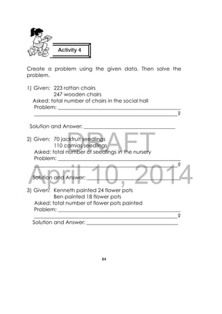 DRAFT
April 10, 2014
84
 
Create a problem using the given data. Then solve the
problem.
1) Given: 223 rattan chairs
247 wooden chairs
Asked: total number of chairs in the social hall
Problem: _______________________________________________
_______________________________________________________?
Solution and Answer: ___________________________________
2) Given: 70 jackfruit seedlings
110 camias seedlings
Asked: total number of seedlings in the nursery
Problem: _______________________________________________
_______________________________________________________?
Solution and Answer: ____________________________________
3) Given: Kenneth painted 24 flower pots
Ben painted 18 flower pots
Asked: total number of flower pots painted
Problem: _______________________________________________
_______________________________________________________?
Solution and Answer: ___________________________________
Activity 4
 
 