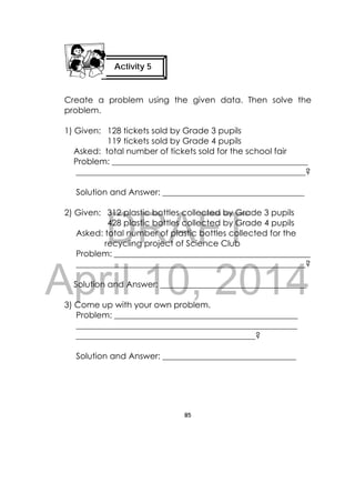 DRAFT
April 10, 2014
85
 
Create a problem using the given data. Then solve the
problem.
1) Given: 128 tickets sold by Grade 3 pupils
119 tickets sold by Grade 4 pupils
Asked: total number of tickets sold for the school fair
Problem: _______________________________________________
_______________________________________________________?
Solution and Answer: __________________________________
2) Given: 312 plastic bottles collected by Grade 3 pupils
428 plastic bottles collected by Grade 4 pupils
Asked: total number of plastic bottles collected for the
recycling project of Science Club
Problem: _______________________________________________
_______________________________________________________?
Solution and Answer: ___________________________________
3) Come up with your own problem.
Problem: ____________________________________________
_____________________________________________________
___________________________________________?
Solution and Answer: ________________________________
Activity 5
 
 